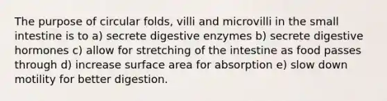 The purpose of circular folds, villi and microvilli in <a href='https://www.questionai.com/knowledge/kt623fh5xn-the-small-intestine' class='anchor-knowledge'>the small intestine</a> is to a) secrete <a href='https://www.questionai.com/knowledge/kK14poSlmL-digestive-enzymes' class='anchor-knowledge'>digestive enzymes</a> b) secrete digestive hormones c) allow for stretching of the intestine as food passes through d) increase surface area for absorption e) slow down motility for better digestion.