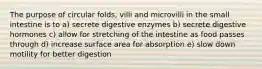 The purpose of circular folds, villi and microvilli in the small intestine is to a) secrete digestive enzymes b) secrete digestive hormones c) allow for stretching of the intestine as food passes through d) increase surface area for absorption e) slow down motility for better digestion