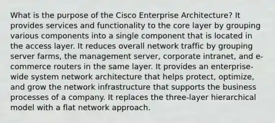 What is the purpose of the Cisco Enterprise Architecture? It provides services and functionality to the core layer by grouping various components into a single component that is located in the access layer. It reduces overall network traffic by grouping server farms, the management server, corporate intranet, and e-commerce routers in the same layer. It provides an enterprise-wide system network architecture that helps protect, optimize, and grow the network infrastructure that supports the business processes of a company. It replaces the three-layer hierarchical model with a flat network approach.