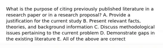 What is the purpose of citing previously published literature in a research paper or in a research proposal? A. Provide a justification for the current study B. Present relevant facts, theories, and background information C. Discuss methodological issues pertaining to the current problem D. Demonstrate gaps in the existing literature E. All of the above are correct