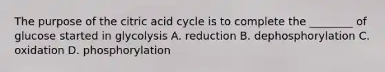 The purpose of the citric acid cycle is to complete the ________ of glucose started in glycolysis A. reduction B. dephosphorylation C. oxidation D. phosphorylation