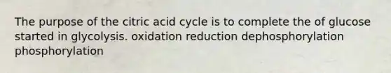 The purpose of the citric acid cycle is to complete the of glucose started in glycolysis. oxidation reduction dephosphorylation phosphorylation