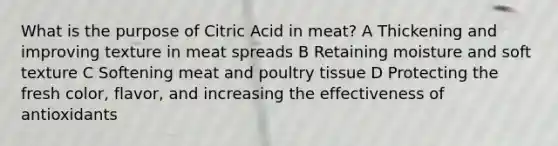 What is the purpose of Citric Acid in meat? A Thickening and improving texture in meat spreads B Retaining moisture and soft texture C Softening meat and poultry tissue D Protecting the fresh color, flavor, and increasing the effectiveness of antioxidants