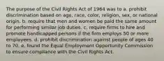 The purpose of the Civil Rights Act of 1964 was to a. prohibit discrimination based on age, race, color, religion, sex, or national origin. b. require that men and women be paid the same amount for performing similar job duties. c. require firms to hire and promote handicapped persons if the firm employs 50 or more employees. d. prohibit discrimination against people of ages 40 to 70. e. found the Equal Employment Opportunity Commission to ensure compliance with the Civil Rights Act.