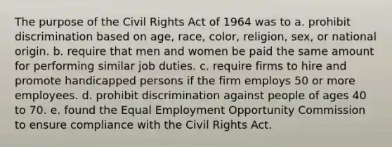 The purpose of the Civil Rights Act of 1964 was to a. prohibit discrimination based on age, race, color, religion, sex, or national origin. b. require that men and women be paid the same amount for performing similar job duties. c. require firms to hire and promote handicapped persons if the firm employs 50 or more employees. d. prohibit discrimination against people of ages 40 to 70. e. found the Equal Employment Opportunity Commission to ensure compliance with the Civil Rights Act.