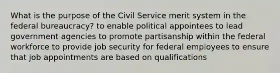 What is the purpose of the Civil Service merit system in the federal bureaucracy? to enable political appointees to lead government agencies to promote partisanship within the federal workforce to provide job security for federal employees to ensure that job appointments are based on qualifications