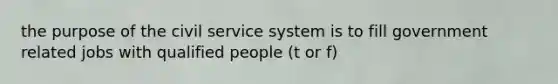 the purpose of the civil service system is to fill government related jobs with qualified people (t or f)