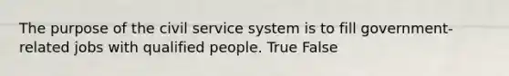 The purpose of the civil service system is to fill government-related jobs with qualified people. True False