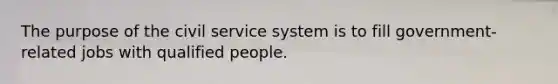 The purpose of the civil service system is to fill government-related jobs with qualified people.