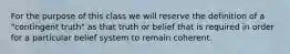 For the purpose of this class we will reserve the definition of a "contingent truth" as that truth or belief that is required in order for a particular belief system to remain coherent.