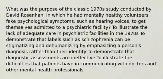 What was the purpose of the classic 1970s study conducted by David Rosenhan, in which he had mentally healthy volunteers fake psychological symptoms, such as hearing voices, to get themselves admitted to a psychiatric facility? To illustrate the lack of adequate care in psychiatric facilities in the 1970s To demonstrate that labels such as schizophrenia can be stigmatizing and dehumanizing by emphasizing a person's diagnosis rather than their identity To demonstrate that diagnostic assessments are ineffective To illustrate the difficulties that patients have in communicating with doctors and other mental health professionals