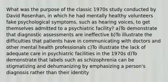 What was the purpose of the classic 1970s study conducted by David Rosenhan, in which he had mentally healthy volunteers fake psychological symptoms, such as hearing voices, to get themselves admitted to a psychiatric facility? a)To demonstrate that diagnostic assessments are ineffective b)To illustrate the difficulties that patients have in communicating with doctors and other mental health professionals c)To illustrate the lack of adequate care in psychiatric facilities in the 1970s d)To demonstrate that labels such as schizophrenia can be stigmatizing and dehumanizing by emphasizing a person's diagnosis rather than their identity