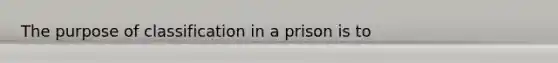 The purpose of classification in a prison is to