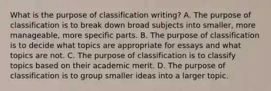 What is the purpose of classification writing? A. The purpose of classification is to break down broad subjects into smaller, more manageable, more specific parts. B. The purpose of classification is to decide what topics are appropriate for essays and what topics are not. C. The purpose of classification is to classify topics based on their academic merit. D. The purpose of classification is to group smaller ideas into a larger topic.