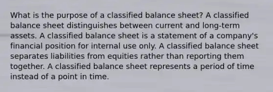 What is the purpose of a classified balance sheet? A classified balance sheet distinguishes between current and long-term assets. A classified balance sheet is a statement of a company's financial position for internal use only. A classified balance sheet separates liabilities from equities rather than reporting them together. A classified balance sheet represents a period of time instead of a point in time.