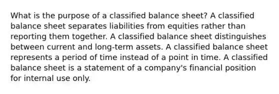 What is the purpose of a classified balance sheet? A classified balance sheet separates liabilities from equities rather than reporting them together. A classified balance sheet distinguishes between current and long-term assets. A classified balance sheet represents a period of time instead of a point in time. A classified balance sheet is a statement of a company's financial position for internal use only.