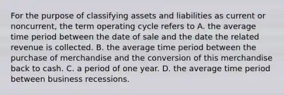 For the purpose of classifying assets and liabilities as current or noncurrent, the term operating cycle refers to A. the average time period between the date of sale and the date the related revenue is collected. B. the average time period between the purchase of merchandise and the conversion of this merchandise back to cash. C. a period of one year. D. the average time period between business recessions.