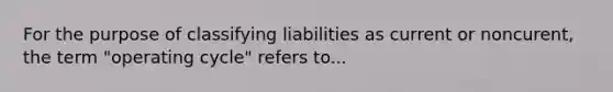 For the purpose of classifying liabilities as current or noncurent, the term "operating cycle" refers to...