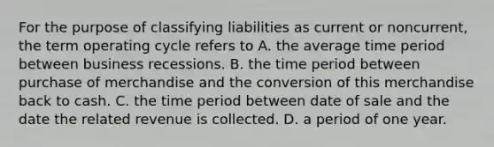 For the purpose of classifying liabilities as current or​ noncurrent, the term operating cycle refers to A. the average time period between business recessions. B. the time period between purchase of merchandise and the conversion of this merchandise back to cash. C. the time period between date of sale and the date the related revenue is collected. D. a period of one year.