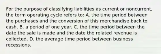 For the purpose of classifying liabilities as current or noncurrent, the term operating cycle refers to: A. the time period between the purchases and the conversion of this merchandise back to cash. B. a period of one year. C. the time period between the date the sale is made and the date the related revenue is collected. D. the average time period between business recessions.