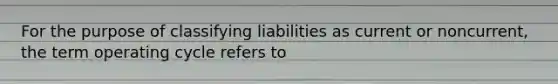 For the purpose of classifying liabilities as current or​ noncurrent, the term operating cycle refers to