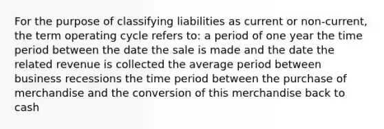 For the purpose of classifying liabilities as current or non-current, the term operating cycle refers to: a period of one year the time period between the date the sale is made and the date the related revenue is collected the average period between business recessions the time period between the purchase of merchandise and the conversion of this merchandise back to cash