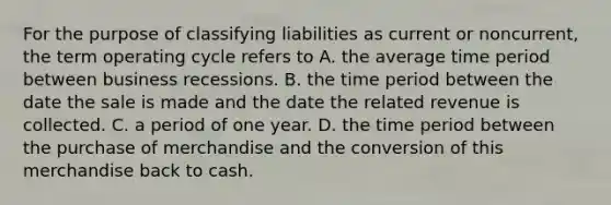 For the purpose of classifying liabilities as current or​ noncurrent, the term operating cycle refers to A. the average time period between business recessions. B. the time period between the date the sale is made and the date the related revenue is collected. C. a period of one year. D. the time period between the purchase of merchandise and the conversion of this merchandise back to cash.