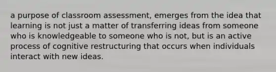 a purpose of classroom assessment, emerges from the idea that learning is not just a matter of transferring ideas from someone who is knowledgeable to someone who is not, but is an active process of cognitive restructuring that occurs when individuals interact with new ideas.