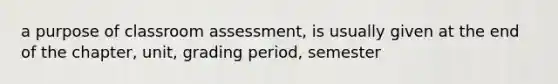 a purpose of classroom assessment, is usually given at the end of the chapter, unit, grading period, semester