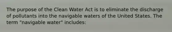 The purpose of the Clean Water Act is to eliminate the discharge of pollutants into the navigable waters of the United States. The term "navigable water" includes: