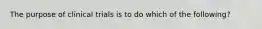 The purpose of clinical trials is to do which of the following?