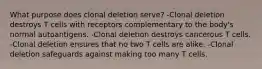 What purpose does clonal deletion serve? -Clonal deletion destroys T cells with receptors complementary to the body's normal autoantigens. -Clonal deletion destroys cancerous T cells. -Clonal deletion ensures that no two T cells are alike. -Clonal deletion safeguards against making too many T cells.