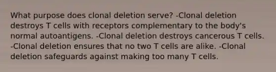 What purpose does clonal deletion serve? -Clonal deletion destroys T cells with receptors complementary to the body's normal autoantigens. -Clonal deletion destroys cancerous T cells. -Clonal deletion ensures that no two T cells are alike. -Clonal deletion safeguards against making too many T cells.