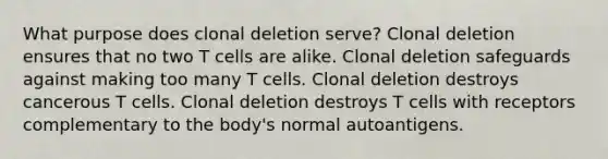 What purpose does clonal deletion serve? Clonal deletion ensures that no two T cells are alike. Clonal deletion safeguards against making too many T cells. Clonal deletion destroys cancerous T cells. Clonal deletion destroys T cells with receptors complementary to the body's normal autoantigens.