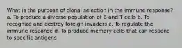 What is the purpose of clonal selection in the immune response? a. To produce a diverse population of B and T cells b. To recognize and destroy foreign invaders c. To regulate the immune response d. To produce memory cells that can respond to specific antigens