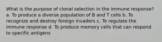 What is the purpose of clonal selection in the immune response? a. To produce a diverse population of B and T cells b. To recognize and destroy foreign invaders c. To regulate the immune response d. To produce memory cells that can respond to specific antigens