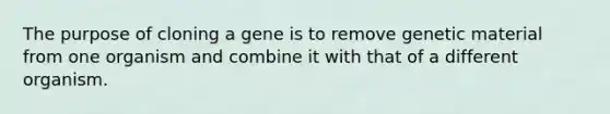 The purpose of cloning a gene is to remove genetic material from one organism and combine it with that of a different organism.