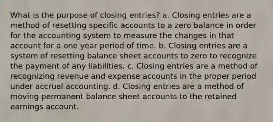 What is the purpose of closing entries? a. Closing entries are a method of resetting specific accounts to a zero balance in order for the accounting system to measure the changes in that account for a one year period of time. b. Closing entries are a system of resetting balance sheet accounts to zero to recognize the payment of any liabilities. c. Closing entries are a method of recognizing revenue and expense accounts in the proper period under accrual accounting. d. Closing entries are a method of moving permanent balance sheet accounts to the retained earnings account.