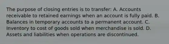 The purpose of closing entries is to transfer: A. Accounts receivable to retained earnings when an account is fully paid. B. Balances in temporary accounts to a permanent account. C. Inventory to cost of goods sold when merchandise is sold. D. Assets and liabilities when operations are discontinued.