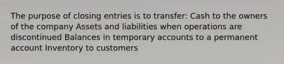 The purpose of closing entries is to transfer: Cash to the owners of the company Assets and liabilities when operations are discontinued Balances in temporary accounts to a permanent account Inventory to customers