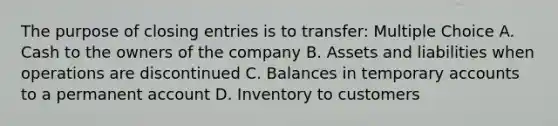 The purpose of closing entries is to transfer: Multiple Choice A. Cash to the owners of the company B. Assets and liabilities when operations are discontinued C. Balances in temporary accounts to a permanent account D. Inventory to customers