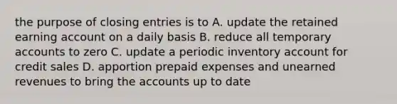 the purpose of <a href='https://www.questionai.com/knowledge/kosjhwC4Ps-closing-entries' class='anchor-knowledge'>closing entries</a> is to A. update the retained earning account on a daily basis B. reduce all temporary accounts to zero C. update a periodic inventory account for credit sales D. apportion <a href='https://www.questionai.com/knowledge/kUVcSWv2zu-prepaid-expenses' class='anchor-knowledge'>prepaid expenses</a> and <a href='https://www.questionai.com/knowledge/kJai9DDOaA-unearned-revenues' class='anchor-knowledge'>unearned revenues</a> to bring the accounts up to date