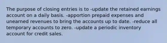 The purpose of closing entries is to -update the retained earnings account on a daily basis. -apportion prepaid expenses and unearned revenues to bring the accounts up to date. -reduce all temporary accounts to zero. -update a periodic inventory account for credit sales.