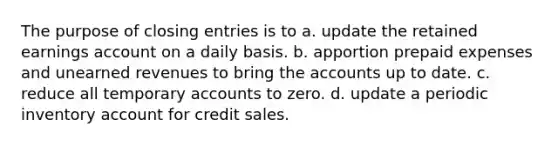 The purpose of closing entries is to a. update the retained earnings account on a daily basis. b. apportion prepaid expenses and unearned revenues to bring the accounts up to date. c. reduce all temporary accounts to zero. d. update a periodic inventory account for credit sales.