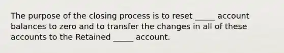 The purpose of the closing process is to reset _____ account balances to zero and to transfer the changes in all of these accounts to the Retained _____ account.