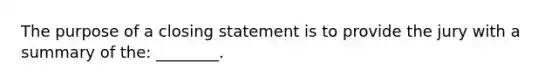 The purpose of a closing statement is to provide the jury with a summary of the: ________.