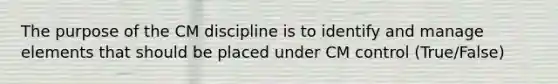 The purpose of the CM discipline is to identify and manage elements that should be placed under CM control (True/False)