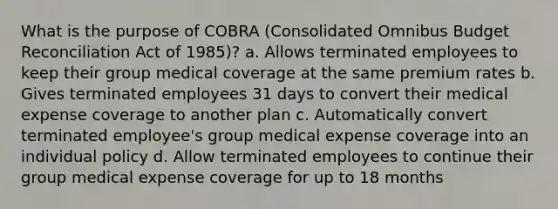 What is the purpose of COBRA (Consolidated Omnibus Budget Reconciliation Act of 1985)? a. Allows terminated employees to keep their group medical coverage at the same premium rates b. Gives terminated employees 31 days to convert their medical expense coverage to another plan c. Automatically convert terminated employee's group medical expense coverage into an individual policy d. Allow terminated employees to continue their group medical expense coverage for up to 18 months