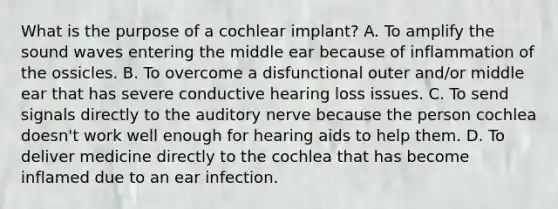 What is the purpose of a cochlear implant? A. To amplify the sound waves entering the middle ear because of inflammation of the ossicles. B. To overcome a disfunctional outer and/or middle ear that has severe conductive hearing loss issues. C. To send signals directly to the auditory nerve because the person cochlea doesn't work well enough for hearing aids to help them. D. To deliver medicine directly to the cochlea that has become inflamed due to an ear infection.