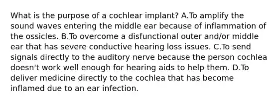 What is the purpose of a cochlear implant? A.To amplify the sound waves entering the middle ear because of inflammation of the ossicles. B.To overcome a disfunctional outer and/or middle ear that has severe conductive hearing loss issues. C.To send signals directly to the auditory nerve because the person cochlea doesn't work well enough for hearing aids to help them. D.To deliver medicine directly to the cochlea that has become inflamed due to an ear infection.